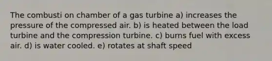 The combusti on chamber of a gas turbine a) increases the pressure of the compressed air. b) is heated between the load turbine and the compression turbine. c) burns fuel with excess air. d) is water cooled. e) rotates at shaft speed