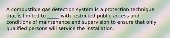 A combustible gas detection system is a protection technique that is limited to _____ with restricted public access and conditions of maintenance and supervision to ensure that only qualified persons will service the installation.