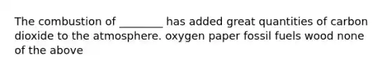 The combustion of ________ has added great quantities of carbon dioxide to the atmosphere. oxygen paper fossil fuels wood none of the above