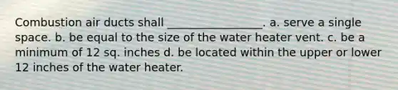 Combustion air ducts shall _________________. a. serve a single space. b. be equal to the size of the water heater vent. c. be a minimum of 12 sq. inches d. be located within the upper or lower 12 inches of the water heater.