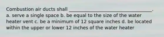 Combustion air ducts shall ____________________________________. a. serve a single space b. be equal to the size of the water heater vent c. be a minimum of 12 square inches d. be located within the upper or lower 12 inches of the water heater