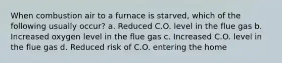 When combustion air to a furnace is starved, which of the following usually occur? a. Reduced C.O. level in the flue gas b. Increased oxygen level in the flue gas c. Increased C.O. level in the flue gas d. Reduced risk of C.O. entering the home