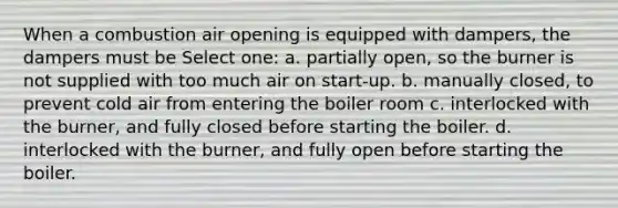 When a combustion air opening is equipped with dampers, the dampers must be Select one: a. partially open, so the burner is not supplied with too much air on start-up. b. manually closed, to prevent cold air from entering the boiler room c. interlocked with the burner, and fully closed before starting the boiler. d. interlocked with the burner, and fully open before starting the boiler.