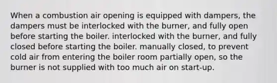 When a combustion air opening is equipped with dampers, the dampers must be interlocked with the burner, and fully open before starting the boiler. interlocked with the burner, and fully closed before starting the boiler. manually closed, to prevent cold air from entering the boiler room partially open, so the burner is not supplied with too much air on start-up.