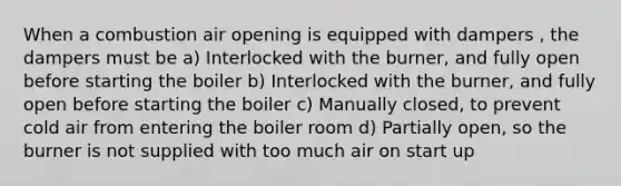 When a combustion air opening is equipped with dampers , the dampers must be a) Interlocked with the burner, and fully open before starting the boiler b) Interlocked with the burner, and fully open before starting the boiler c) Manually closed, to prevent cold air from entering the boiler room d) Partially open, so the burner is not supplied with too much air on start up