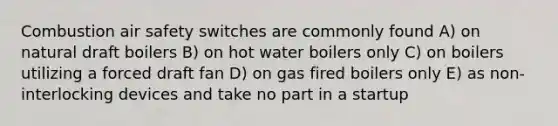 Combustion air safety switches are commonly found A) on natural draft boilers B) on hot water boilers only C) on boilers utilizing a forced draft fan D) on gas fired boilers only E) as non-interlocking devices and take no part in a startup