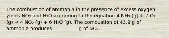 The combustion of ammonia in the presence of excess oxygen yields NO₂ and H₂O according to the equation 4 NH₃ (g) + 7 O₂ (g) → 4 NO₂ (g) + 6 H₂O (g). The combustion of 43.9 g of ammonia produces __________ g of NO₂.