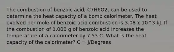 The combustion of benzoic acid, C7H6O2, can be used to determine the heat capacity of a bomb calorimeter. The heat evolved per mole of benzoic acid combustion is 3.08 x 10^3 kJ. If the combustion of 1.000 g of benzoic acid increases the temperature of a calorimeter by 7.53 C. What is the heat capacity of the calorimeter? C = J/Degrees