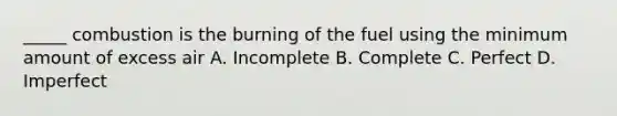 _____ combustion is the burning of the fuel using the minimum amount of excess air A. Incomplete B. Complete C. Perfect D. Imperfect