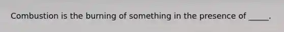 Combustion is the burning of something in the presence of _____.