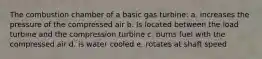 The combustion chamber of a basic gas turbine: a. increases the pressure of the compressed air b. Is located between the load turbine and the compression turbine c. burns fuel with the compressed air d. is water cooled e. rotates at shaft speed