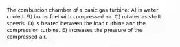 The combustion chamber of a basic gas turbine: A) is water cooled. B) burns fuel with compressed air. C) rotates as shaft speeds. D) is heated between the load turbine and the compression turbine. E) increases the pressure of the compressed air.