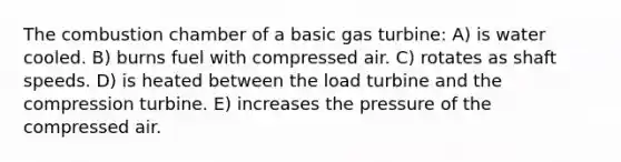 The combustion chamber of a basic gas turbine: A) is water cooled. B) burns fuel with compressed air. C) rotates as shaft speeds. D) is heated between the load turbine and the compression turbine. E) increases the pressure of the compressed air.