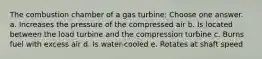 The combustion chamber of a gas turbine: Choose one answer. a. Increases the pressure of the compressed air b. Is located between the load turbine and the compression turbine c. Burns fuel with excess air d. Is water-cooled e. Rotates at shaft speed