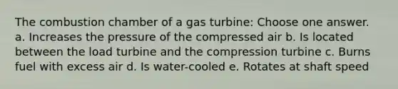 The combustion chamber of a gas turbine: Choose one answer. a. Increases the pressure of the compressed air b. Is located between the load turbine and the compression turbine c. Burns fuel with excess air d. Is water-cooled e. Rotates at shaft speed