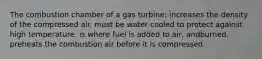 The combustion chamber of a gas turbine: increases the density of the compressed air. must be water cooled to protect against high temperature. is where fuel is added to air, andburned. preheats the combustion air before it is compressed.