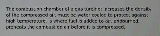 The combustion chamber of a gas turbine: increases the density of the compressed air. must be water cooled to protect against high temperature. is where fuel is added to air, andburned. preheats the combustion air before it is compressed.