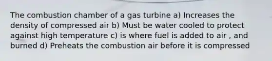 The combustion chamber of a gas turbine a) Increases the density of compressed air b) Must be water cooled to protect against high temperature c) is where fuel is added to air , and burned d) Preheats the combustion air before it is compressed