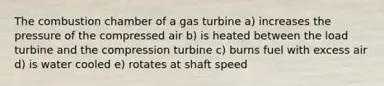 The combustion chamber of a gas turbine a) increases the pressure of the compressed air b) is heated between the load turbine and the compression turbine c) burns fuel with excess air d) is water cooled e) rotates at shaft speed