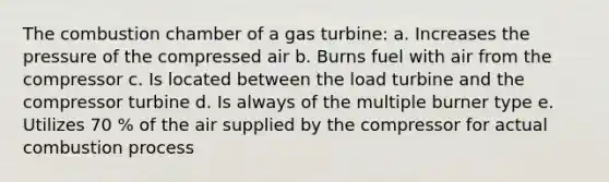 The combustion chamber of a gas turbine: a. Increases the pressure of the compressed air b. Burns fuel with air from the compressor c. Is located between the load turbine and the compressor turbine d. Is always of the multiple burner type e. Utilizes 70 % of the air supplied by the compressor for actual combustion process