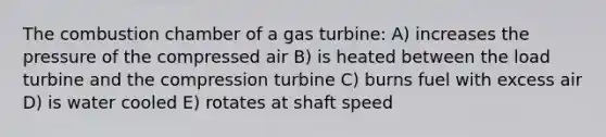 The combustion chamber of a gas turbine: A) increases the pressure of the compressed air B) is heated between the load turbine and the compression turbine C) burns fuel with excess air D) is water cooled E) rotates at shaft speed