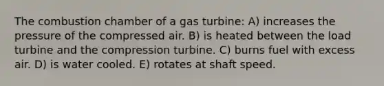 The combustion chamber of a gas turbine: A) increases the pressure of the compressed air. B) is heated between the load turbine and the compression turbine. C) burns fuel with excess air. D) is water cooled. E) rotates at shaft speed.