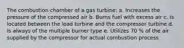 The combustion chamber of a gas turbine: a. Increases the pressure of the compressed air b. Burns fuel with excess air c. Is located between the load turbine and the compressor turbine d. Is always of the multiple burner type e. Utilizes 70 % of the air supplied by the compressor for actual combustion process