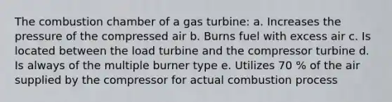 The combustion chamber of a gas turbine: a. Increases the pressure of the compressed air b. Burns fuel with excess air c. Is located between the load turbine and the compressor turbine d. Is always of the multiple burner type e. Utilizes 70 % of the air supplied by the compressor for actual combustion process