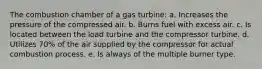 The combustion chamber of a gas turbine: a. Increases the pressure of the compressed air. b. Burns fuel with excess air. c. Is located between the load turbine and the compressor turbine. d. Utilizes 70% of the air supplied by the compressor for actual combustion process. e. Is always of the multiple burner type.