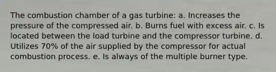 The combustion chamber of a gas turbine: a. Increases the pressure of the compressed air. b. Burns fuel with excess air. c. Is located between the load turbine and the compressor turbine. d. Utilizes 70% of the air supplied by the compressor for actual combustion process. e. Is always of the multiple burner type.