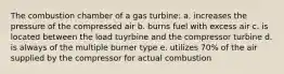 The combustion chamber of a gas turbine: a. increases the pressure of the compressed air b. burns fuel with excess air c. is located between the load tuyrbine and the compressor turbine d. is always of the multiple burner type e. utilizes 70% of the air supplied by the compressor for actual combustion