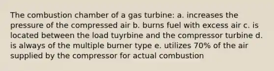 The combustion chamber of a gas turbine: a. increases the pressure of the compressed air b. burns fuel with excess air c. is located between the load tuyrbine and the compressor turbine d. is always of the multiple burner type e. utilizes 70% of the air supplied by the compressor for actual combustion