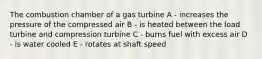 The combustion chamber of a gas turbine A - increases the pressure of the compressed air B - is heated between the load turbine and compression turbine C - burns fuel with excess air D - is water cooled E - rotates at shaft speed