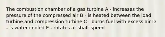 The combustion chamber of a gas turbine A - increases the pressure of the compressed air B - is heated between the load turbine and compression turbine C - burns fuel with excess air D - is water cooled E - rotates at shaft speed