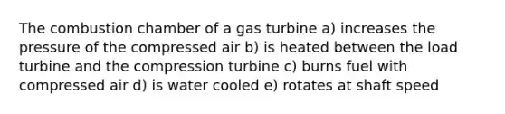 The combustion chamber of a gas turbine a) increases the pressure of the compressed air b) is heated between the load turbine and the compression turbine c) burns fuel with compressed air d) is water cooled e) rotates at shaft speed