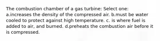 The combustion chamber of a gas turbine: Select one: a.increases the density of the compressed air. b.must be water cooled to protect against high temperature. c. is where fuel is added to air, and burned. d.preheats the combustion air before it is compressed.