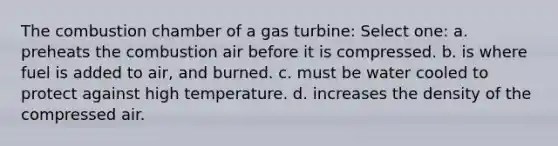 The combustion chamber of a gas turbine: Select one: a. preheats the combustion air before it is compressed. b. is where fuel is added to air, and burned. c. must be water cooled to protect against high temperature. d. increases the density of the compressed air.