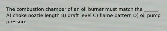 The combustion chamber of an oil burner must match the ______. A) choke nozzle length B) draft level C) flame pattern D) oil pump pressure