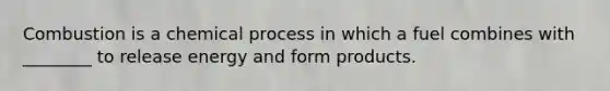 Combustion is a chemical process in which a fuel combines with ________ to release energy and form products.