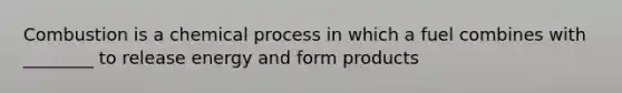 Combustion is a chemical process in which a fuel combines with ________ to release energy and form products