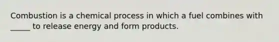 Combustion is a chemical process in which a fuel combines with _____ to release energy and form products.