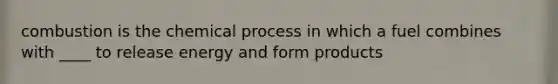 combustion is the chemical process in which a fuel combines with ____ to release energy and form products