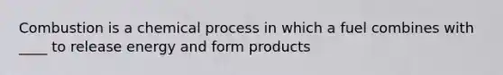Combustion is a chemical process in which a fuel combines with ____ to release energy and form products