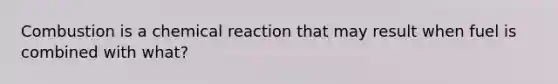 Combustion is a chemical reaction that may result when fuel is combined with what?