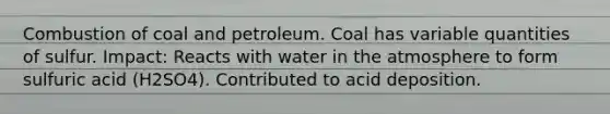 Combustion of coal and petroleum. Coal has variable quantities of sulfur. Impact: Reacts with water in the atmosphere to form sulfuric acid (H2SO4). Contributed to acid deposition.