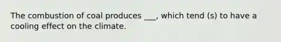 The combustion of coal produces ___, which tend (s) to have a cooling effect on the climate.