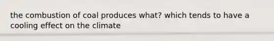 the combustion of coal produces what? which tends to have a cooling effect on the climate