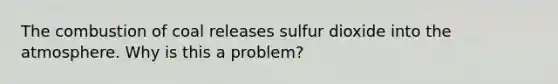 The combustion of coal releases sulfur dioxide into the atmosphere. Why is this a problem?