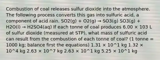 Combustion of coal releases sulfur dioxide into the atmosphere. The following process converts this gas into sulfuric acid, a component of acid rain. SO2(g) + O2(g) → SO3(g) SO3(g) + H2O(l) → H2SO4(aq) If each tonne of coal produces 6.00 × 103 L of sulfur dioxide (measured at STP), what mass of sulfuric acid can result from the combustion of each tonne of coal? (1 tonne = 1000 kg; balance first the equations) 1.31 × 10^1 kg 1.32 × 10^4 kg 2.63 × 10^7 kg 2.63 × 10^1 kg 5.25 × 10^1 kg