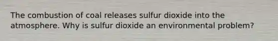 The combustion of coal releases sulfur dioxide into the atmosphere. Why is sulfur dioxide an environmental problem?